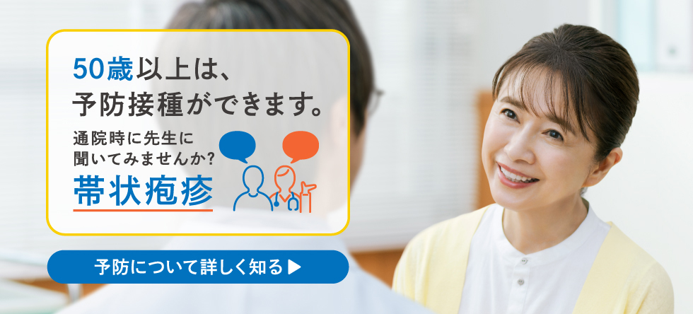 50歳以上は、予防接種ができます。通院時に先生に聞いてみませんか？帯状疱疹 予防について詳しく知る▶