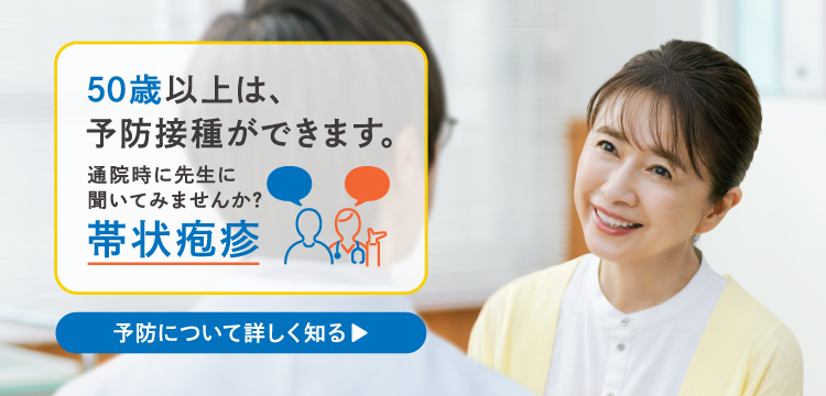 50歳以上は、予防接種ができます。通院時に先生に聞いてみませんか？帯状疱疹 予防について詳しく知る▶
